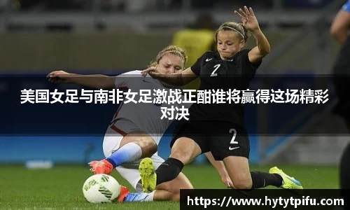 美国女足与南非女足激战正酣谁将赢得这场精彩对决