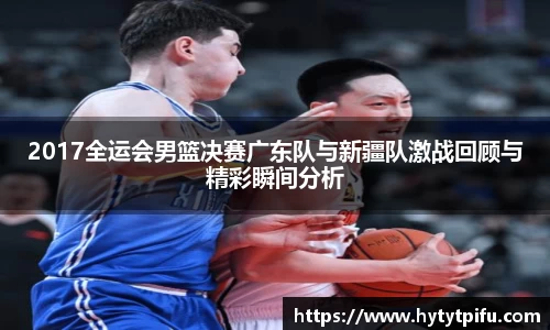 2017全运会男篮决赛广东队与新疆队激战回顾与精彩瞬间分析