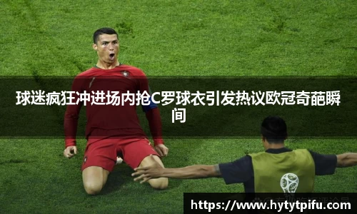 球迷疯狂冲进场内抢C罗球衣引发热议欧冠奇葩瞬间